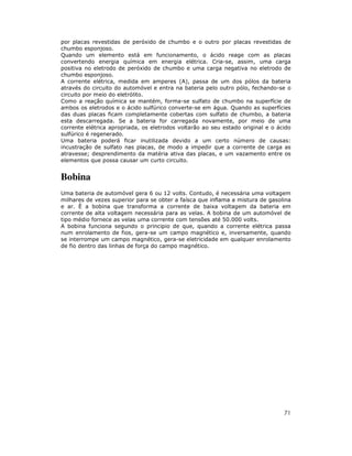 por placas revestidas de peróxido de chumbo e o outro por placas revestidas de
chumbo esponjoso.
Quando um elemento está em funcionamento, o ácido reage com as placas
convertendo energia química em energia elétrica. Cria-se, assim, uma carga
positiva no eletrodo de peróxido de chumbo e uma carga negativa no eletrodo de
chumbo esponjoso.
A corrente elétrica, medida em amperes (A), passa de um dos pólos da bateria
através do circuito do automóvel e entra na bateria pelo outro pólo, fechando-se o
circuito por meio do eletrólito.
Como a reação química se mantém, forma-se sulfato de chumbo na superfície de
ambos os eletrodos e o ácido sulfúrico converte-se em água. Quando as superfícies
das duas placas ficam completamente cobertas com sulfato de chumbo, a bateria
esta descarregada. Se a bateria for carregada novamente, por meio de uma
corrente elétrica apropriada, os eletrodos voltarão ao seu estado original e o ácido
sulfúrico é regenerado.
Uma bateria poderá ficar inutilizada devido a um certo número de causas:
incustração de sulfato nas placas, de modo a impedir que a corrente de carga as
atravesse; desprendimento da matéria ativa das placas, e um vazamento entre os
elementos que possa causar um curto circuito.

Bobina
Uma bateria de automóvel gera 6 ou 12 volts. Contudo, é necessária uma voltagem
milhares de vezes superior para se obter a faísca que inflama a mistura de gasolina
e ar. È a bobina que transforma a corrente de baixa voltagem da bateria em
corrente de alta voltagem necessária para as velas. A bobina de um automóvel de
tipo médio fornece as velas uma corrente com tensões até 50.000 volts.
A bobina funciona segundo o principio de que, quando a corrente elétrica passa
num enrolamento de fios, gera-se um campo magnético e, inversamente, quando
se interrompe um campo magnético, gera-se eletricidade em qualquer enrolamento
de fio dentro das linhas de força do campo magnético.

71

 