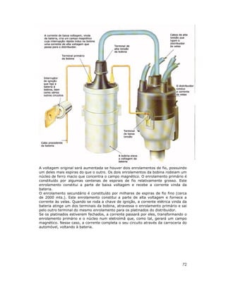 A voltagem original será aumentada se houver dois enrolamentos de fio, possuindo
um deles mais espiras do que o outro. Os dois enrolamentos da bobina rodeiam um
núcleo de ferro macio que concentra o campo magnético. O enrolamento primário é
constituído por algumas centenas de espirais de fio relativamente grosso. Este
enrolamento constitui a parte de baixa voltagem e recebe a corrente vinda da
bateria.
O enrolamento secundário é constituído por milhares de espiras de fio fino (cerca
de 2000 mts.). Este enrolamento constitui a parte de alta voltagem e fornece a
corrente às velas. Quando se roda a chave de ignição, a corrente elétrica vinda da
bateria atinge um dos terminais da bobina, atravessa o enrolamento primário e sai
pelo outro terminal do mesmo enrolamento para os platinados do distribuidor.
Se os platinados estiverem fechados, a corrente passará por eles, transformando o
enrolamento primário e o núcleo num eletroímã que, como tal, gerará um campo
magnético. Nesse caso, a corrente completa o seu circuito através da carroceria do
automóvel, voltando à bateria.

72

 