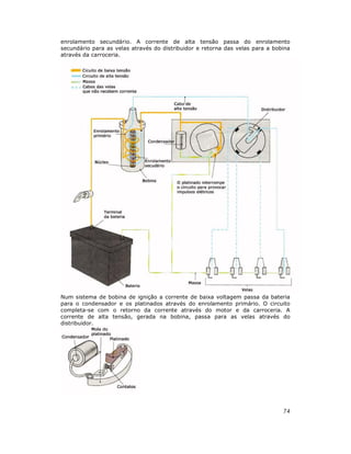 enrolamento secundário. A corrente de alta tensão passa do enrolamento
secundário para as velas através do distribuidor e retorna das velas para a bobina
através da carroceria.

Num sistema de bobina de ignição a corrente de baixa voltagem passa da bateria
para o condensador e os platinados através do enrolamento primário. O circuito
completa-se com o retorno da corrente através do motor e da carroceria. A
corrente de alta tensão, gerada na bobina, passa para as velas através do
distribuidor.

74

 