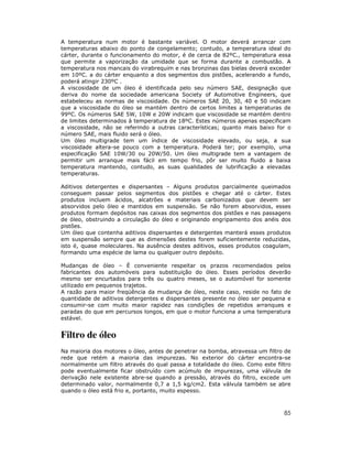 A temperatura num motor é bastante variável. O motor deverá arrancar com
temperaturas abaixo do ponto de congelamento; contudo, a temperatura ideal do
cárter, durante o funcionamento do motor, é de cerca de 82ºC., temperatura essa
que permite a vaporização da umidade que se forma durante a combustão. A
temperatura nos mancais do virabrequim e nas bronzinas das bielas deverá exceder
em 10ºC. a do cárter enquanto a dos segmentos dos pistões, acelerando a fundo,
poderá atingir 230ºC .
A viscosidade de um óleo é identificada pelo seu número SAE, designação que
deriva do nome da sociedade americana Society of Automotive Engineers, que
estabeleceu as normas de viscosidade. Os números SAE 20, 30, 40 e 50 indicam
que a viscosidade do óleo se mantém dentro de certos limites a temperaturas de
99ºC. Os números SAE 5W, 10W e 20W indicam que viscosidade se mantém dentro
de limites determinados à temperatura de 18ºC. Estes números apenas especificam
a viscosidade, não se referindo a outras características; quanto mais baixo for o
número SAE, mais fluido será o óleo.
Um óleo multigrade tem um índice de viscosidade elevado, ou seja, a sua
viscosidade altera-se pouco com a temperatura. Poderá ter; por exemplo, uma
especificação SAE 10W/30 ou 20W/50. Um óleo multigrade tem a vantagem de
permitir um arranque mais fácil em tempo frio, pôr ser muito fluido a baixa
temperatura mantendo, contudo, as suas qualidades de lubrificação a elevadas
temperaturas.
Aditivos detergentes e dispersantes – Alguns produtos parcialmente queimados
conseguem passar pelos segmentos dos pistões e chegar até o cárter. Estes
produtos incluem ácidos, alcatrões e materiais carbonizados que devem ser
absorvidos pelo óleo e mantidos em suspensão. Se não forem absorvidos, esses
produtos formam depósitos nas caixas dos segmentos dos pistões e nas passagens
de óleo, obstruindo a circulação do óleo e originando engripamento dos anéis dos
pistões.
Um óleo que contenha aditivos dispersantes e detergentes manterá esses produtos
em suspensão sempre que as dimensões destes forem suficientemente reduzidas,
isto é, quase moleculares. Na ausência destes aditivos, esses produtos coagulam,
formando uma espécie de lama ou qualquer outro depósito.
Mudanças de óleo – É conveniente respeitar os prazos recomendados pelos
fabricantes dos automóveis para substituição do óleo. Esses períodos deverão
mesmo ser encurtados para três ou quatro meses, se o automóvel for somente
utilizado em pequenos trajetos.
A razão para maior freqüência da mudança de óleo, neste caso, reside no fato de
quantidade de aditivos detergentes e dispersantes presente no óleo ser pequena e
consumir-se com muito maior rapidez nas condições de repetidos arranques e
paradas do que em percursos longos, em que o motor funciona a uma temperatura
estável.

Filtro de óleo
Na maioria dos motores o óleo, antes de penetrar na bomba, atravessa um filtro de
rede que retém a maioria das impurezas. No exterior do cárter encontra-se
normalmente um filtro através do qual passa a totalidade do óleo. Como este filtro
pode eventualmente ficar obstruído com acúmulo de impurezas, uma válvula de
derivação nele existente abre-se quando a pressão, através do filtro, excede um
determinado valor, normalmente 0,7 a 1,5 kg/cm2. Esta válvula também se abre
quando o óleo está frio e, portanto, muito espesso.

85

 