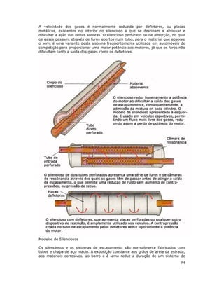 A velocidade dos gases é normalmente reduzida por defletores, ou placas
metálicas, existentes no interior do silencioso e que se destinam a afrouxar e
dificultar a ação das ondas sonoras. O silencioso perfurado ou de absorção, no qual
os gases passam, através de furos abertos num tubo, para o material que absorve
o som, é uma variante deste sistema freqüentemente utilizada em automóveis de
competição para proporcionar uma maior potência aos motores, já que os furos não
dificultam tanto a saída dos gases como os defletores.

Modelos de Silenciosos
Os silenciosos e os sistemas de escapamento são normalmente fabricados com
tubos e chapa de aço macio. A exposição constante aos grãos de areia da estrada,
aos materiais corrosivos, ao barro e à lama reduz a duração de um sistema de

94

 