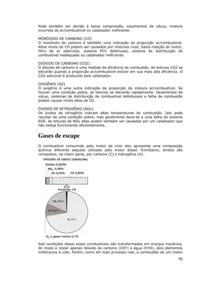 Pode também ser devido à baixa compressão, vazamentos de vácuo, mistura
incorreta do ar/combustível ou catalisador ineficiente.
MONÓXIDO DE CARBONO (CO)
O monóxido de carbono é também uma indicação da proporção ar/combustível.
Altos níveis de CO podem ser causados por misturas ricas, baixa rotação do motor,
filtro de ar obstruído, sistema PCV defeituoso, sistema de distribuição de
combustível inadequado ou catalisador ineficiente.
DIÓXIDO DE CARBONO (CO2)
O dióxido de carbono é uma medida da eficiência da combustão. As leituras CO2 se
elevarão quando a proporção ar/combustível estiver em sua mais alta eficiência. O
CO2 adicional é produzido pelo catalisador.
OXIGÊNIO (O2)
O oxigênio é uma outra indicação da proporção da mistura ar/combustível. Se
houver uma condição pobre, as leituras se elevarão rapidamente. Vazamentos de
vácuo, sistemas de distribuição de combustível defeituosos e falha de combustão
podem causar níveis altos de O2.
ÓXIDOS DE NITROGÊNIO (NOx)
Os óxidos de nitrogênio indicam altas temperaturas de combustão. Isto pode
resultar de uma condição pobre, mas geralmente deve-se a uma falha do sistema
EGR. As leituras de NOx altas podem também ser causadas por um catalisador que
não esteja funcionando eficientemente.

Gases de escape
O combustível consumido pelo motor de ciclo otto apresenta uma composição
química diferente daquele utilizado pelo motor diesel. Entretanto, ambos são
compostos, na maior parte, por carbono (C) e hidrogênio (H).

Sob condições ideais esses combustíveis são transformados em energia mecânica,
de modo a restar apenas dióxido de carbono (CO²) e água (H²O), dois elementos
inofensivos à vida. Porém, como em todo processo real, a combustão de um motor

98

 