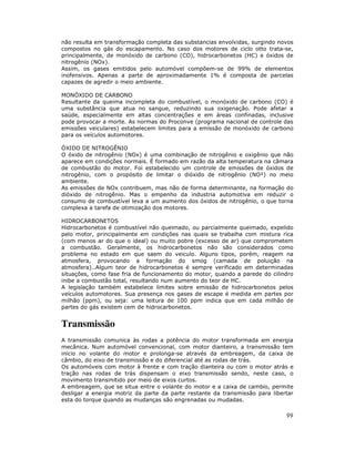 não resulta em transformação completa das substancias envolvidas, surgindo novos
compostos no gás do escapamento. No caso dos motores de ciclo otto trata-se,
principalmente, de monóxido de carbono (CO), hidrocarbonetos (HC) e óxidos de
nitrogênio (NOx).
Assim, os gases emitidos pelo automóvel compõem-se de 99% de elementos
inofensivos. Apenas a parte de aproximadamente 1% é composta de parcelas
capazes de agredir o meio ambiente.
MONÓXIDO DE CARBONO
Resultante da queima incompleta do combustível, o monóxido de carbono (CO) é
uma substância que atua no sangue, reduzindo sua oxigenação. Pode afetar a
saúde, especialmente em altas concentrações e em áreas confinadas, inclusive
pode provocar a morte. As normas do Proconve (programa nacional de controle das
emissões veiculares) estabelecem limites para a emissão de monóxido de carbono
para os veículos automotores.
ÓXIDO DE NITROGÊNIO
O óxido de nitrogênio (NOx) é uma combinação de nitrogênio e oxigênio que não
aparece em condições normais. É formado em razão da alta temperatura na câmara
de combustão do motor. Foi estabelecido um controle de emissões de óxidos de
nitrogênio, com o propósito de limitar o dióxido de nitrogênio (NO²) no meio
ambiente.
As emissões de NOx contribuem, mas não de forma determinante, na formação do
dióxido de nitrogênio. Mas o empenho da industria automotiva em reduzir o
consumo de combustível leva a um aumento dos óxidos de nitrogênio, o que torna
complexa a tarefa de otimização dos motores.
HIDROCARBONETOS
Hidrocarbonetos é combustível não queimado, ou parcialmente queimado, expelido
pelo motor, principalmente em condições nas quais se trabalha com mistura rica
(com menos ar do que o ideal) ou muito pobre (excesso de ar) que comprometem
a combustão. Geralmente, os hidrocarbonetos não são considerados como
problema no estado em que saem do veiculo. Alguns tipos, porém, reagem na
atmosfera, provocando a formação do smog (camada de poluição na
atmosfera)..Algum teor de hidrocarbonetos é sempre verificado em determinadas
situações, como fase fria de funcionamento do motor, quando a parede do cilindro
inibe a combustão total, resultando num aumento do teor de HC.
A legislação também estabelece limites sobre emissão de hidrocarbonetos pelos
veículos automotores. Sua presença nos gases de escape é medida em partes por
milhão (ppm), ou seja: uma leitura de 100 ppm indica que em cada milhão de
partes do gás existem cem de hidrocarbonetos.

Transmissão
A transmissão comunica às rodas a potência do motor transformada em energia
mecânica. Num automóvel convencional, com motor dianteiro, a transmissão tem
inicio no volante do motor e prolonga-se através da embreagem, da caixa de
câmbio, do eixo de transmissão e do diferencial até as rodas de trás.
Os automóveis com motor à frente e com tração dianteira ou com o motor atrás e
tração nas rodas de trás dispensam o eixo transmissão sendo, neste caso, o
movimento transmitido por meio de eixos curtos.
A embreagem, que se situa entre o volante do motor e a caixa de cambio, permite
desligar a energia motriz da parte da parte restante da transmissão para libertar
esta do torque quando as mudanças são engrenadas ou mudadas.

99

 
