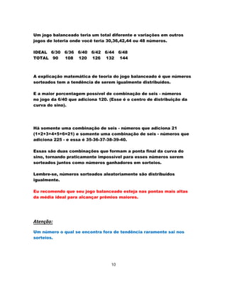 Um jogo balanceado teria um total diferente e variações em outros
jogos de loteria onde você teria 30,36,42,44 ou 48 números.
IDEAL 6/30 6/36 6/40 6/42 6/44 6/48
TOTAL 90 108 120 126 132 144
A explicação matemática de teoria do jogo balanceado é que números
sorteados tem a tendência de serem igualmente distribuídos.
E a maior porcentagem possível de combinação de seis - números
no jogo da 6/40 que adiciona 120. (Esse é o centro de distribuição da
curva do sino).
Há somente uma combinação de seis - números que adiciona 21
(1+2+3+4+5+6=21) e somente uma combinação de seis - números que
adiciona 225 - e essa é 35-36-37-38-39-40.
Essas são duas combinações que formam a ponta final da curva do
sino, tornando praticamente impossível para esses números serem
sorteados juntos como números ganhadores em sorteios.
Lembre-se, números sorteados aleatoriamente são distribuídos
igualmente.
Eu recomendo que seu jogo balanceado esteja nas pontas mais altas
da média ideal para alcançar prêmios maiores.
Atenção:
Um número o qual se encontra fora de tendência raramente sai nos
sorteios.
10
 
