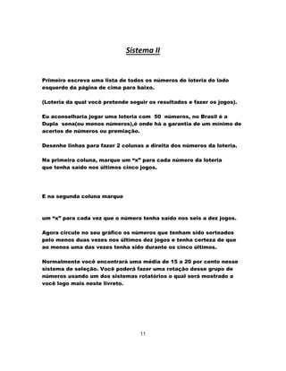 Sistema II
Primeiro escreva uma lista de todos os números de loteria do lado
esquerdo da página de cima para baixo.
(Loteria da qual você pretende seguir os resultados e fazer os jogos).
Eu aconselharia jogar uma loteria com 50 números, no Brasil é a
Dupla sena(ou menos números),é onde há a garantia de um mínimo de
acertos de números ou premiação.
Desenhe linhas para fazer 2 colunas a direita dos números da loteria.
Na primeira coluna, marque um “x” para cada número da loteria
que tenha saído nos últimos cinco jogos.
E na segunda coluna marque
um “x” para cada vez que o número tenha saído nos seis a dez jogos.
Agora circule no seu gráfico os números que tenham sido sorteados
pelo menos duas vezes nos últimos dez jogos e tenha certeza de que
ao menos uma das vezes tenha sido durante os cinco últimos.
Normalmente você encontrará uma média de 15 a 20 por cento nesse
sistema de seleção. Você poderá fazer uma rotação desse grupo de
números usando um dos sistemas rotatórios o qual será mostrado a
você logo mais neste livreto.
11
 