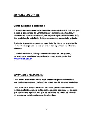 SISTEMA LOTOFACIL
Como funciona o sistema ?
O sistema usa uma técnica baseada numa estatística que diz que
a cada 2 concursos da Lotofácil das 15 dezenas sorteadas, 9
repetem do concurso anterior, ou seja em aproximadamente 50%
dos sorteios da Lotofácil, 9 dezenas repetem do sorteio anterior.
Portanto você precisa manter uma lista de todos os sorteios da
lotofácil, ou seja você deve fazer um acompanhamento toda a
semana.
O ideal é que você consiga através do site da CEF (caixa)
na internet o resultado dos útlimos 10 sorteios, o site é o
www.caixa.gov.br
LOTOFACIL E TENDENCIAS
Com esses resultados você deve vereficar quais as dezenas
que mais apareceram (saíram) ao longo dos 10 últimos sorteios.
Com isso você saberá quais as dezenas que estão com uma
tendência forte, ou seja estão saindo quase sempre, e é nessas
que você deve apostar por que as dezenas de todas as loterias
no mundo se movimentam em tendências.
12
 