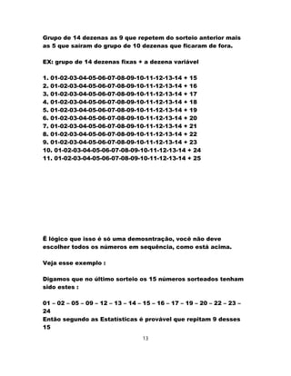 Grupo de 14 dezenas as 9 que repetem do sorteio anterior mais
as 5 que saíram do grupo de 10 dezenas que ficaram de fora.
EX: grupo de 14 dezenas fixas + a dezena variável
1. 01-02-03-04-05-06-07-08-09-10-11-12-13-14 + 15
2. 01-02-03-04-05-06-07-08-09-10-11-12-13-14 + 16
3. 01-02-03-04-05-06-07-08-09-10-11-12-13-14 + 17
4. 01-02-03-04-05-06-07-08-09-10-11-12-13-14 + 18
5. 01-02-03-04-05-06-07-08-09-10-11-12-13-14 + 19
6. 01-02-03-04-05-06-07-08-09-10-11-12-13-14 + 20
7. 01-02-03-04-05-06-07-08-09-10-11-12-13-14 + 21
8. 01-02-03-04-05-06-07-08-09-10-11-12-13-14 + 22
9. 01-02-03-04-05-06-07-08-09-10-11-12-13-14 + 23
10. 01-02-03-04-05-06-07-08-09-10-11-12-13-14 + 24
11. 01-02-03-04-05-06-07-08-09-10-11-12-13-14 + 25
Ë lógico que isso é só uma demosntração, você não deve
escolher todos os números em sequência, como está acima.
Veja esse exemplo :
Digamos que no último sorteio os 15 números sorteados tenham
sido estes :
01 – 02 – 05 – 09 – 12 – 13 – 14 – 15 – 16 – 17 – 19 – 20 – 22 – 23 –
24
Então segundo as Estatísticas é provável que repitam 9 desses
15
13
 
