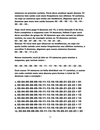 números no próximo sorteio. Você deve analisar quais desses 15
números tem saído com mais frequência nos últimos 10 sorteios,
ou seja os números que estão em tendência. Digamos que as 9
dezenas que mais tem saído fossem: 02 – 05 – 09 – 13 – 16 - 19 –
20 – 22 – 23 .
Veja você teria pego 9 dezenas em 15, e teria deixado 6 de fora.
Para completar o esquema com 14 dezenas, faltam 5 que você
deve escolher do grupo de 10 dezenas que não saíram no último
sorteio, no caso do exemplo acima as 10 dezenas seriam:
03 – 04 - 06 – 07 - 08 – 10 – 11 - 18 - 21 – 25 .
Dessas 10 você tem que observar as tendências, ou seja ver
quais estão saindo com maior frequências nos útlimos sorteios, e
escolher 5 dezenas, digamos que esses números fossem:
04 – 08 – 10 – 11 e 21.
Nesse momento você já têm os 14 números para montar o
esquema, que seriam estes :
02 – 04 – 05 – 08 – 09 – 10 – 11 – 13 – 16 – 19 – 20 – 21 – 22 – 23.
Com esses 14 números só falta distribuir em 11 cartelas, e somar
em cada cartela mais uma dezena para formar o total de 15
dezenas veja o exemplo :
1. 02–04–05–08–09–10–11–13–16–19–20–21–22–23 + 01
2. 02–04–05–08–09–10–11–13–16–19–20–21–22–23 + 03
3. 02–04–05–08–09–10–11–13–16–19–20–21–22–23 + 06
4. 02–04–05–08–09–10–11–13–16–19–20–21–22–23 + 07
5. 02–04–05–08–09–10–11–13–16–19–20–21–22–23 + 12
6. 02–04–05–08–09–10–11–13–16–19–20–21–22–23 + 14
7. 02–04–05–08–09–10–11–13–16–19–20–21–22–23 + 15
8. 02–04–05–08–09–10–11–13–16–19–20–21–22–23 + 17
9. 02–04–05–08–09–10–11–13–16–19–20–21–22–23 + 18
10. 02–04–05–08–09–10–11–13–16–19–20–21–22–23 + 24
14
 