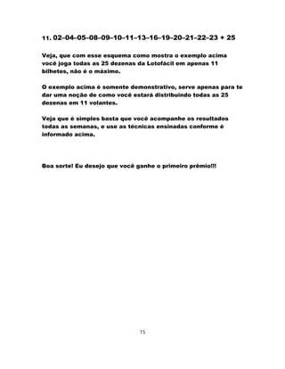 11. 02–04–05–08–09–10–11–13–16–19–20–21–22–23 + 25
Veja, que com esse esquema como mostra o exemplo acima
você joga todas as 25 dezenas da Lotofácil em apenas 11
bilhetes, não é o máximo.
O exemplo acima é somente demonstrativo, serve apenas para te
dar uma noção de como você estará distribuindo todas as 25
dezenas em 11 volantes.
Veja que é simples basta que você acompanhe os resultados
todas as semanas, e use as técnicas ensinadas conforme é
informado acima.
Boa sorte! Eu desejo que você ganhe o primeiro prêmio!!!
15
 