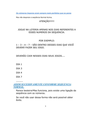 Os números ímpares eram sempre mais perfeitos que os pares
Mas não despreze a seqüência Normal Acima.
ATENÇÃO!!!!!!
JOGUE NA LOTERIA APENAS NOS DIAS REFERENTES A
ESSES NUMEROS DA SEQUENCIA.
POR EXEMPLO:
1 – 3 – 4 – 7 – SÃO DENTRO DESSES DIAS QUE VOCÊ
DEVERÁ FAZER SEU JOGO.
DEVERÃO CAIR NESSES DIAS SEUS JOGOS....
DIA 1
DIA 3
DIA 4
DIA 7
.........
ASSIM SUCESSIVAMENTE CONFORME SEQUENCIA
NORMAL.
Parece besteira!Mas funciona, pois existe uma ligação da
seqüência com os números.
Se você não usar dessa forma não será possível obter
êxito.
3
 