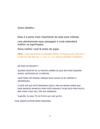 Outro detalhe..
Essa é a parte mais importante de todo esse método.
Leia atentamente essa passagem e você entenderá
melhor os significados.
Seria melhor você lê antes de jogar.
SETE: o mais significativo na linguagem bíblica. Começa por isto: Deus fez o
mundo em sete dias (Gn. 1, 1-31; 2, 1-2). Indicava perfeição e totalidade.
SÓ MAIS UM PEDIDO!!!!
QUANDO ACERTAR OS 15 PONTOS LEMBRE-SE QUE SEM ESSE ESQUEMA
NUNCA ACERTARIA OS 15 PONTOS.
VOCÊ PODE ATÉ PENSAR, PORQUE DEVO AJUDÁ-LO SE COMPREI A
INFORMAÇÃO.
É VOCÊ ATÉ QUE ESTÁ PENSANDO CERTO, MAS DA MESMA FORMA QUE
ESSE ANÚNCIO APARECEU PARA VOCÊ GANHAR E FICAR RICO PODE MUITO
BEM TIRAR TUDO SEU; POR SUA GANANCIA.
Sugestão: Eu peço 7% do Premio que você ganhar.
OLHE ABAIXO OUTROS BONS ESQUEMAS.
4
 