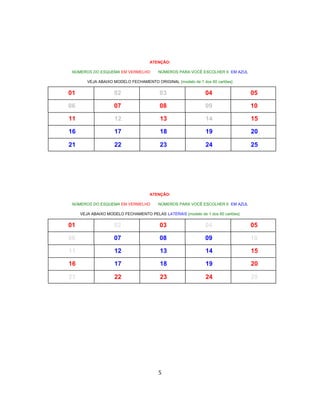ATENÇÃO:
NÚMEROS DO ESQUEMA EM VERMELHO NÚMEROS PARA VOCÊ ESCOLHER 6 EM AZUL
VEJA ABAIXO MODELO FECHAMENTO ORIGINAL {modelo de 1 dos 60 cartões}
01 02 03 04 05
06 07 08 09 10
11 12 13 14 15
16 17 18 19 20
21 22 23 24 25
ATENÇÃO:
NÚMEROS DO ESQUEMA EM VERMELHO NÚMEROS PARA VOCÊ ESCOLHER 6 EM AZUL
VEJA ABAIXO MODELO FECHAMENTO PELAS LATERAIS {modelo de 1 dos 60 cartões}
01 02 03 04 05
06 07 08 09 10
11 12 13 14 15
16 17 18 19 20
21 22 23 24 25
5
 
