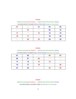 ATENÇÃO:
NÚMEROS DO ESQUEMA EM VERMELHO NÚMEROS PARA VOCÊ ESCOLHER 6 EM AZUL
VEJA ABAIXO MODELO FECHAMENTO PELA LATERAL DIREITA {modelo de 1 dos 60 cartões}
01 02 03 04 05
06 07 08 09 10
11 12 13 14 15
16 17 18 19 20
21 22 23 24 25
ATENÇÃO:
NÚMEROS DO ESQUEMA EM VERMELHO NÚMEROS PARA VOCÊ ESCOLHER 6 EM AZUL
VEJA ABAIXO MODELO FECHAMENTO PELA LATERAL ESQUERDA {modelo de 1 dos 60 cartões}
01 02 03 04 05
06 07 08 09 10
11 12 13 14 15
16 17 18 19 20
21 22 23 24 25
ATENÇÃO:
NÚMEROS DO ESQUEMA EM VERMELHO NÚMEROS PARA VOCÊ ESCOLHER 6 EM AZUL
VEJA ABAIXO MODELO FECHAMENTO DESDE 16 A 25 {modelo de 1 dos 60 cartões}
6
 