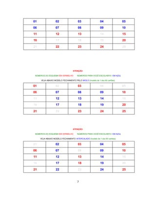 01 02 03 04 05
06 07 08 09 10
11 12 13 14 15
16 17 18 19 20
21 22 23 24 25
ATENÇÃO:
NÚMEROS DO ESQUEMA EM VERMELHO NÚMEROS PARA VOCÊ ESCOLHER 6 EM AZUL
VEJA ABAIXO MODELO FECHAMENTO PELO MIOLO {modelo de 1 dos 60 cartões}
01 02 03 04 05
06 07 08 09 10
11 12 13 14 15
16 17 18 19 20
21 22 23 24 25
ATENÇÃO:
NÚMEROS DO ESQUEMA EM VERMELHO NÚMEROS PARA VOCÊ ESCOLHER 6 EM AZUL
VEJA ABAIXO MODELO FECHAMENTO INTERCALADO {modelo de 1 dos 60 cartões}
01 02 03 04 05
06 07 08 09 10
11 12 13 14 15
16 17 18 19 20
21 22 23 24 25
7
 