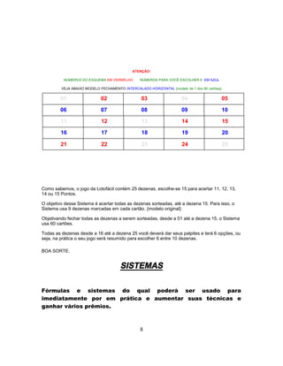 ATENÇÃO:
NÚMEROS DO ESQUEMA EM VERMELHO NÚMEROS PARA VOCÊ ESCOLHER 6 EM AZUL
VEJA ABAIXO MODELO FECHAMENTO INTERCALADO HORIZONTAL {modelo de 1 dos 60 cartões}
01 02 03 04 05
06 07 08 09 10
11 12 13 14 15
16 17 18 19 20
21 22 23 24 25
Como sabemos, o jogo da Lotofácil contém 25 dezenas, escolhe-se 15 para acertar 11, 12, 13,
14 ou 15 Pontos.
O objetivo desse Sistema é acertar todas as dezenas sorteadas, até a dezena 15. Para isso, o
Sistema usa 9 dezenas marcadas em cada cartão. {modelo original}
Objetivando fechar todas as dezenas a serem sorteadas, desde a 01 até a dezena 15, o Sistema
usa 60 cartões.
Todas as dezenas desde a 16 até a dezena 25 você deverá dar seus palpites e terá 6 opções, ou
seja, na prática o seu jogo será resumido para escolher 6 entre 10 dezenas.
BOA SORTE.
SISTEMAS
Fórmulas e sistemas do qual poderá ser usado para
imediatamente por em prática e aumentar suas técnicas e
ganhar vários prêmios.
8
 