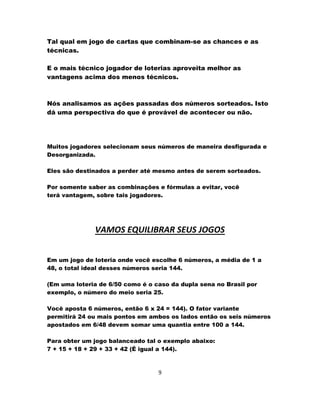 Tal qual em jogo de cartas que combinam-se as chances e as
técnicas.
E o mais técnico jogador de loterias aproveita melhor as
vantagens acima dos menos técnicos.
Nós analisamos as ações passadas dos números sorteados. Isto
dá uma perspectiva do que é provável de acontecer ou não.
Muitos jogadores selecionam seus números de maneira desfigurada e
Desorganizada.
Eles são destinados a perder até mesmo antes de serem sorteados.
Por somente saber as combinações e fórmulas a evitar, você
terá vantagem, sobre tais jogadores.
VAMOS EQUILIBRAR SEUS JOGOS
Em um jogo de loteria onde você escolhe 6 números, a média de 1 a
48, o total ideal desses números seria 144.
(Em uma loteria de 6/50 como é o caso da dupla sena no Brasil por
exemplo, o número do meio seria 25.
Você aposta 6 números, então 6 x 24 = 144). O fator variante
permitirá 24 ou mais pontos em ambos os lados então os seis números
apostados em 6/48 devem somar uma quantia entre 100 a 144.
Para obter um jogo balanceado tal o exemplo abaixo:
7 + 15 + 18 + 29 + 33 + 42 (É igual a 144).
9
 