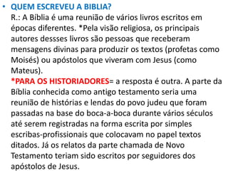 • QUEM ESCREVEU A BIBLIA?
R.: A Bíblia é uma reunião de vários livros escritos em
épocas diferentes. *Pela visão religiosa, os principais
autores dessses livros são pessoas que receberam
mensagens divinas para produzir os textos (profetas como
Moisés) ou apóstolos que viveram com Jesus (como
Mateus).
*PARA OS HISTORIADORES= a resposta é outra. A parte da
Bíblia conhecida como antigo testamento seria uma
reunião de histórias e lendas do povo judeu que foram
passadas na base do boca-a-boca durante vários séculos
até serem registradas na forma escrita por simples
escribas-profissionais que colocavam no papel textos
ditados. Já os relatos da parte chamada de Novo
Testamento teriam sido escritos por seguidores dos
apóstolos de Jesus.
 