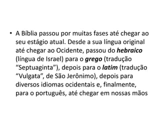 • A Bíblia passou por muitas fases até chegar ao
seu estágio atual. Desde a sua língua original
até chegar ao Ocidente, passou do hebraico
(língua de Israel) para o grego (tradução
“Septuaginta”), depois para o latim (tradução
“Vulgata”, de São Jerônimo), depois para
diversos idiomas ocidentais e, finalmente,
para o português, até chegar em nossas mãos
 