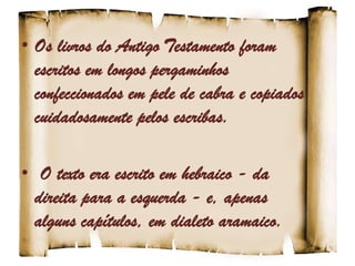 • Os livros do Antigo Testamento foram
escritos em longos pergaminhos
confeccionados em pele de cabra e copiados
cuidadosamente pelos escribas.
• O texto era escrito em hebraico - da
direita para a esquerda - e, apenas
alguns capítulos, em dialeto aramaico.
 