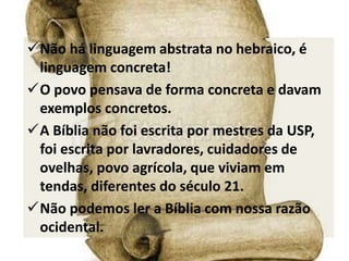 Não há linguagem abstrata no hebraico, é
linguagem concreta!
O povo pensava de forma concreta e davam
exemplos concretos.
A Bíblia não foi escrita por mestres da USP,
foi escrita por lavradores, cuidadores de
ovelhas, povo agrícola, que viviam em
tendas, diferentes do século 21.
Não podemos ler a Bíblia com nossa razão
ocidental.
 