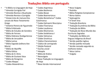 Traduções Bíblia em português
• * A Bíblia na Linguagem de Hoje
* Almeida Corrigida Fiel
* Almeida Revista e Atualizada
* Almeida Revista e Corrigida
* Anexo:Lista de manuscritos
unciais do Novo Testamento
Grego
* António Pereira de Figueiredo
* Bíblia Enfatizada
* Bíblia de Estudos de Genebra
* Bíblia de Ferrara
* Bíblia Hebraica Stuttgartensia
* Bíblia de Jerusalém
* Bíblia Lamsa
* Bíblia Sagrada (editora Ave
Maria)
* Bíblia de Wycliffe
* Bíblia Gótica
* Bíblia de D. Dinis
* Bíblia de Gustavo Vasa
* Bíblia do Peregrino
* Codex Aleppo
* Codex Alexandrinus
* Codex Argenteus
* Codex Basilensis
* Codex Bezae
* Codex Boernerianus
* Codex Boreelianus* Codex
Coislinianus
* Codex Ephraemi Rescriptus
* Codex Freerianus
* Codex Laudianus
* Codex Mutinensis
* Codex Seidelianus I
* Codex Vaticanus
* Códex Sinaiticus
* Códice Claromontano
* Códice de Leningrado
* Edição Pastoral
* Escrita uncial
* Héxapla
* Bíblia de Kralice
* Neovulgata
* Nova Tradução na Linguagem
de Hoje
* Nova Versão Internacional
* Nova Vulgata
* Peshitta
* Bíblia Poliglota Complutense
* Reina-Valera
* Septuaginta
* A Torah Viva
* Tradução Brasileira
* Tradução Ecumênica da Bíblia
* Tradução da Bíblia
* Tradução do Novo Mundo das
Escrituras Sagradas
* Traduções da Bíblia em
línguas indígenas do Brasil
* Versão padrão inglesa
* Versão padrão revisada
* Versão revisada segundo os
melhores textos
* Vetus Latina
* Vulgata
 