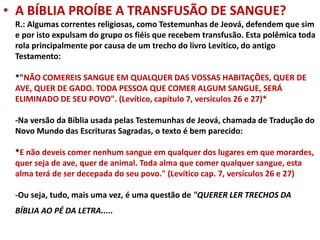 • A BÍBLIA PROÍBE A TRANSFUSÃO DE SANGUE?
R.: Algumas correntes religiosas, como Testemunhas de Jeová, defendem que sim
e por isto expulsam do grupo os fiéis que recebem transfusão. Esta polêmica toda
rola principalmente por causa de um trecho do livro Levítico, do antigo
Testamento:
*"NÃO COMEREIS SANGUE EM QUALQUER DAS VOSSAS HABITAÇÕES, QUER DE
AVE, QUER DE GADO. TODA PESSOA QUE COMER ALGUM SANGUE, SERÁ
ELIMINADO DE SEU POVO". (Levítico, capítulo 7, versículos 26 e 27)*
-Na versão da Bíblia usada pelas Testemunhas de Jeová, chamada de Tradução do
Novo Mundo das Escrituras Sagradas, o texto é bem parecido:
*E não deveis comer nenhum sangue em qualquer dos lugares em que morardes,
quer seja de ave, quer de animal. Toda alma que comer qualquer sangue, esta
alma terá de ser decepada do seu povo." (Levítico cap. 7, versículos 26 e 27)
-Ou seja, tudo, mais uma vez, é uma questão de "QUERER LER TRECHOS DA
BÍBLIA AO PÉ DA LETRA.....
 