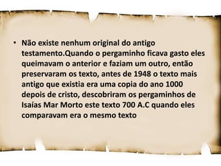 • Não existe nenhum original do antigo
testamento.Quando o pergaminho ficava gasto eles
queimavam o anterior e faziam um outro, então
preservaram os texto, antes de 1948 o texto mais
antigo que existia era uma copia do ano 1000
depois de cristo, descobriram os pergaminhos de
Isaías Mar Morto este texto 700 A.C quando eles
comparavam era o mesmo texto
 