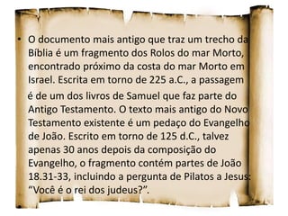 • O documento mais antigo que traz um trecho da
Bíblia é um fragmento dos Rolos do mar Morto,
encontrado próximo da costa do mar Morto em
Israel. Escrita em torno de 225 a.C., a passagem
é de um dos livros de Samuel que faz parte do
Antigo Testamento. O texto mais antigo do Novo
Testamento existente é um pedaço do Evangelho
de João. Escrito em torno de 125 d.C., talvez
apenas 30 anos depois da composição do
Evangelho, o fragmento contém partes de João
18.31-33, incluindo a pergunta de Pilatos a Jesus:
“Você é o rei dos judeus?”.
•
 