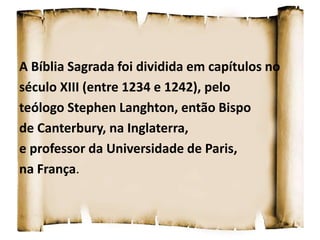 A Bíblia Sagrada foi dividida em capítulos no
século XIII (entre 1234 e 1242), pelo
teólogo Stephen Langhton, então Bispo
de Canterbury, na Inglaterra,
e professor da Universidade de Paris,
na França.
 