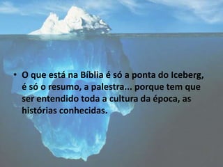 • O que está na Bíblia é só a ponta do Iceberg,
é só o resumo, a palestra... porque tem que
ser entendido toda a cultura da época, as
histórias conhecidas.
 