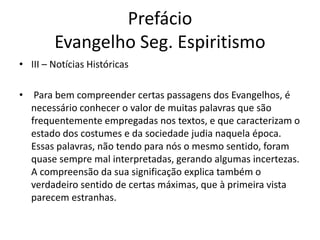Prefácio
Evangelho Seg. Espiritismo
• III – Notícias Históricas
• Para bem compreender certas passagens dos Evangelhos, é
necessário conhecer o valor de muitas palavras que são
frequentemente empregadas nos textos, e que caracterizam o
estado dos costumes e da sociedade judia naquela época.
Essas palavras, não tendo para nós o mesmo sentido, foram
quase sempre mal interpretadas, gerando algumas incertezas.
A compreensão da sua significação explica também o
verdadeiro sentido de certas máximas, que à primeira vista
parecem estranhas.
 