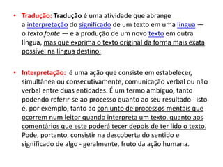 • Tradução: Tradução é uma atividade que abrange
a interpretação do significado de um texto em uma língua —
o texto fonte — e a produção de um novo texto em outra
língua, mas que exprima o texto original da forma mais exata
possível na língua destino;
• Interpretação: é uma ação que consiste em estabelecer,
simultânea ou consecutivamente, comunicação verbal ou não
verbal entre duas entidades. É um termo ambíguo, tanto
podendo referir-se ao processo quanto ao seu resultado - isto
é, por exemplo, tanto ao conjunto de processos mentais que
ocorrem num leitor quando interpreta um texto, quanto aos
comentários que este poderá tecer depois de ter lido o texto.
Pode, portanto, consistir na descoberta do sentido e
significado de algo - geralmente, fruto da ação humana.
 