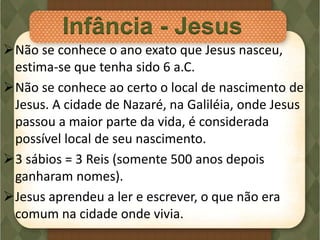 Não se conhece o ano exato que Jesus nasceu,
estima-se que tenha sido 6 a.C.
Não se conhece ao certo o local de nascimento de
Jesus. A cidade de Nazaré, na Galiléia, onde Jesus
passou a maior parte da vida, é considerada
possível local de seu nascimento.
3 sábios = 3 Reis (somente 500 anos depois
ganharam nomes).
Jesus aprendeu a ler e escrever, o que não era
comum na cidade onde vivia.
Infância - Jesus
 