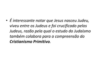 • É interessante notar que Jesus nasceu Judeu,
viveu entre os Judeus e foi crucificado pelos
Judeus, razão pela qual o estudo do Judaísmo
também colabora para a compreensão do
Cristianismo Primitivo.
 