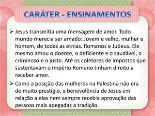  Jesus transmitia uma mensagem de amor. Todo
mundo merecia ser amado: Jovem e velho, mulher e
homem, de todas as etnias. Romanos e Judeus. Ele
mesmo amou o doente, o deficiente e o saudável, o
criminoso e o justo. Até os coletores de impostos que
sustentavam o Império Romano tinham direito a
receber amor.
 Como a posição das mulheres na Palestina não era
de muito prestígio, a benevolência de Jesus em
relação a elas nem sempre recebia aprovação das
pessoas mais apegadas a tradição.
 