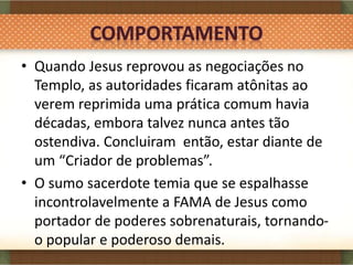 • Quando Jesus reprovou as negociações no
Templo, as autoridades ficaram atônitas ao
verem reprimida uma prática comum havia
décadas, embora talvez nunca antes tão
ostendiva. Concluiram então, estar diante de
um “Criador de problemas”.
• O sumo sacerdote temia que se espalhasse
incontrolavelmente a FAMA de Jesus como
portador de poderes sobrenaturais, tornando-
o popular e poderoso demais.
 
