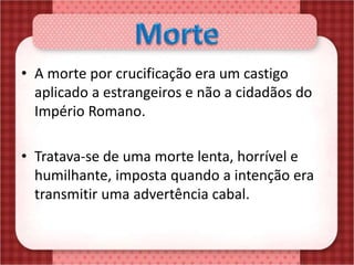 • A morte por crucificação era um castigo
aplicado a estrangeiros e não a cidadãos do
Império Romano.
• Tratava-se de uma morte lenta, horrível e
humilhante, imposta quando a intenção era
transmitir uma advertência cabal.
 