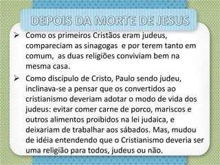  Como os primeiros Cristãos eram judeus,
compareciam as sinagogas e por terem tanto em
comum, as duas religiões conviviam bem na
mesma casa.
 Como discípulo de Cristo, Paulo sendo judeu,
inclinava-se a pensar que os convertidos ao
cristianismo deveriam adotar o modo de vida dos
judeus: evitar comer carne de porco, mariscos e
outros alimentos proibidos na lei judaica, e
deixariam de trabalhar aos sábados. Mas, mudou
de idéia entendendo que o Cristianismo deveria ser
uma religião para todos, judeus ou não.
 