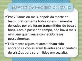 Por 20 anos ou mais, depois da morte de
Jesus, praticamente todos os ensinamentos
deixados por ele foram transmitidos de boca a
boca. Com o passar do tempo, não havia mais
ninguém que tivesse conhecido Jesus
pessoalmente.
Felizmente alguns relatos tinham sido
anotados e cópias eram levadas aos encontros
de cristãos para serem lidos em voz alta.
 