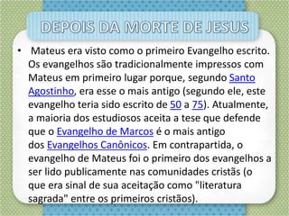 • Mateus era visto como o primeiro Evangelho escrito.
Os evangelhos são tradicionalmente impressos com
Mateus em primeiro lugar porque, segundo Santo
Agostinho, era esse o mais antigo (segundo ele, este
evangelho teria sido escrito de 50 a 75). Atualmente,
a maioria dos estudiosos aceita a tese que defende
que o Evangelho de Marcos é o mais antigo
dos Evangelhos Canônicos. Em contrapartida, o
evangelho de Mateus foi o primeiro dos evangelhos a
ser lido publicamente nas comunidades cristãs (o
que era sinal de sua aceitação como "literatura
sagrada" entre os primeiros cristãos).
 