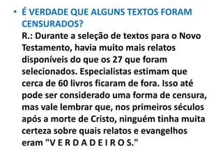 • É VERDADE QUE ALGUNS TEXTOS FORAM
CENSURADOS?
R.: Durante a seleção de textos para o Novo
Testamento, havia muito mais relatos
disponíveis do que os 27 que foram
selecionados. Especialistas estimam que
cerca de 60 livros ficaram de fora. Isso até
pode ser considerado uma forma de censura,
mas vale lembrar que, nos primeiros séculos
após a morte de Cristo, ninguém tinha muita
certeza sobre quais relatos e evangelhos
eram "V E R D A D E I R O S."
 