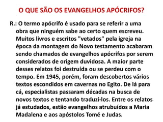 O QUE SÃO OS EVANGELHOS APÓCRIFOS?
R.: O termo apócrifo é usado para se referir a uma
obra que ninguém sabe ao certo quem escreveu.
Muitos livros e escritos "vetados" pela igreja na
época da montagem do Novo testamento acabaram
sendo chamados de evangelhos apócrifos por serem
considerados de origem duvidosa. A maior parte
desses relatos foi destruída ou se perdeu com o
tempo. Em 1945, porém, foram descobertos vários
textos escondidos em cavernas no Egito. De lá para
cá, especialistas passaram décadas na busca de
novos textos e tentando traduzi-los. Entre os relatos
já estudados, estão evangelhos atrubuídos a Maria
Madalena e aos apóstolos Tomé e Judas.
 