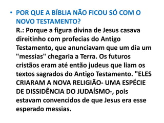 • POR QUE A BÍBLIA NÃO FICOU SÓ COM O
NOVO TESTAMENTO?
R.: Porque a figura divina de Jesus casava
direitinho com profecias do Antigo
Testamento, que anunciavam que um dia um
"messias" chegaria a Terra. Os futuros
cristãos eram até então judeus que liam os
textos sagrados do Antigo Testamento. "ELES
CRIARAM A NOVA RELIGIÃO- UMA ESPÉCIE
DE DISSIDÊNCIA DO JUDAÍSMO-, pois
estavam convencidos de que Jesus era esse
esperado messias.
 