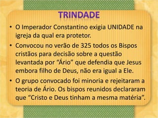 • O Imperador Constantino exigia UNIDADE na
igreja da qual era protetor.
• Convocou no verão de 325 todos os Bispos
cristãos para decisão sobre a questão
levantada por “Ário” que defendia que Jesus
embora filho de Deus, não era igual a Ele.
• O grupo convocado foi minoria e rejeitaram a
teoria de Ário. Os bispos reunidos declararam
que “Cristo e Deus tinham a mesma matéria”.
 