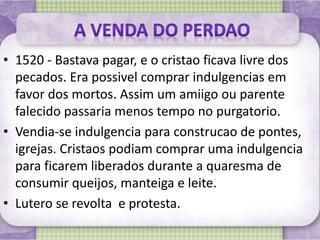 • 1520 - Bastava pagar, e o cristao ficava livre dos
pecados. Era possivel comprar indulgencias em
favor dos mortos. Assim um amiigo ou parente
falecido passaria menos tempo no purgatorio.
• Vendia-se indulgencia para construcao de pontes,
igrejas. Cristaos podiam comprar uma indulgencia
para ficarem liberados durante a quaresma de
consumir queijos, manteiga e leite.
• Lutero se revolta e protesta.
 