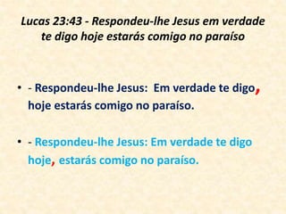 Lucas 23:43 - Respondeu-lhe Jesus em verdade
te digo hoje estarás comigo no paraíso
• - Respondeu-lhe Jesus: Em verdade te digo,
hoje estarás comigo no paraíso.
• - Respondeu-lhe Jesus: Em verdade te digo
hoje, estarás comigo no paraíso.
 