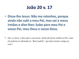 João 20 v. 17
• Disse-lhe Jesus: Não me retenhas, porque
ainda não subi a meu Pai, mas vai a meus
irmãos e dize-lhes: Subo para meu Pai e
vosso Pai, meu Deus e vosso Deus.
• Ora, se Jesus, 3 dias após a sua morte, ainda não havia subido ao Pai, como
ele poderia ter afirmado ao “Bom Ladrão”, que hoje estarás comigo no
céus?
 
