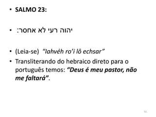 55
• SALMO 23:
• ‫אחסר׃‬ ‫לא‬ ‫רעי‬ ‫יהוה‬
• (Leia-se) “Iahvéh ro’i lô echsar”
• Transliterando do hebraico direto para o
português temos: “Deus é meu pastor, não
me faltará”.
 