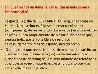 • Em que trechos da Bíblia fala mais claramente sobre a
Reencarnação?
Resposta: A palavra REENCARNAÇÃO surgiu nas obras de
Kardec. Nas escrituras, fala-se de novo nascimento
(palingenesia), de ressurreição dos mortos (anástasis ek tõn
nekrõn), nunca propriamente de ressurreição dos corpos,
expressando, portanto, a ideia de retorno,
de ressurgimento, mas do espírito, não do corpo.
• O contexto é que revela tratar-se de retorno do espírito ao
plano espiritual (desencarnação) ou de seu retorno ao
plano físico (reencarnação). Do sem-número de referências
ao processo reencarnatório nas escrituras, cito como as
mais explícitas as seguintes:
 