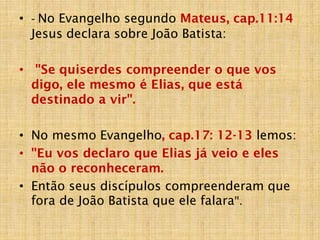 • - No Evangelho segundo Mateus, cap.11:14
Jesus declara sobre João Batista:
• "Se quiserdes compreender o que vos
digo, ele mesmo é Elias, que está
destinado a vir".
• No mesmo Evangelho, cap.17: 12-13 lemos:
• "Eu vos declaro que Elias já veio e eles
não o reconheceram.
• Então seus discípulos compreenderam que
fora de João Batista que ele falara".
 